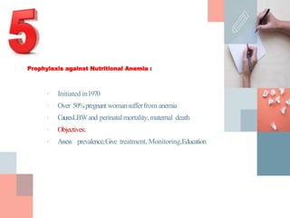 Prophylaxis against Nutritional Anemia :
• Initiated in1970
• Over 50%pregnant womansufferfrom anemia
• CausesLBWand perinatalmortality,maternal death
• Objectives:
• Assess prevalence,Give treatment, Monitoring,Education
 