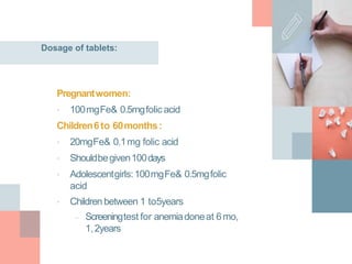 Dosage of tablets:
Pregnantwomen:
• 100mgFe& 0.5mgfolic acid
Children6to 60months:
• 20mgFe& 0.1mg folic acid
• Shouldbegiven100days
• Adolescentgirls:100mgFe& 0.5mgfolic
acid
• Children between 1 to5years
– Screeningtest for anemiadoneat 6mo,
1,2years
 
