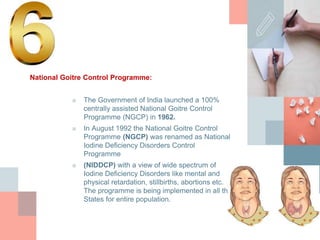 National Goitre Control Programme:
■ The Government of India launched a 100%
centrally assisted National Goitre Control
Programme (NGCP) in 1962.
■ In August 1992 the National Goitre Control
Programme (NGCP) was renamed as National
Iodine Deficiency Disorders Control
Programme
■ (NIDDCP) with a view of wide spectrum of
Iodine Deficiency Disorders like mental and
physical retardation, stillbirths, abortions etc.
The programme is being implemented in all the
States for entire population.
 