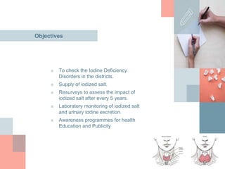 Objectives
■ To check the Iodine Deficiency
Disorders in the districts.
■ Supply of iodized salt.
■ Resurveys to assess the impact of
iodized salt after every 5 years.
■ Laboratory monitoring of iodized salt
and urinary iodine excretion.
■ Awareness programmes for health
Education and Publicity
 