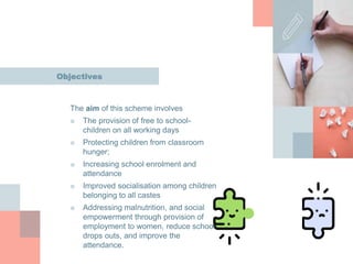 Objectives
The aim of this scheme involves
■ The provision of free to school-
children on all working days
■ Protecting children from classroom
hunger;
■ Increasing school enrolment and
attendance
■ Improved socialisation among children
belonging to all castes
■ Addressing malnutrition, and social
empowerment through provision of
employment to women, reduce school
drops outs, and improve the
attendance.
 