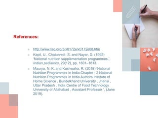 References:
■ http://www.fao.org/3/x0172e/x0172e08.htm
■ Kapil, U., Chaturvedi, S. and Nayar, D. (1992)
‘National nutrition supplementation programmes.’,
Indian pediatrics, 29(12), pp. 1601–1613.
■ Maurya, N. K. and Kushwaha, R. (2018) ‘National
Nutrition Programmes in India Chapter - 2 National
Nutrition Programmes in India Authors Institute of
Home Science , Bundelkhand University , Jhansi ,
Uttar Pradesh , India Centre of Food Technology
University of Allahabad , Assistant Professor ’, (June
2019).
 