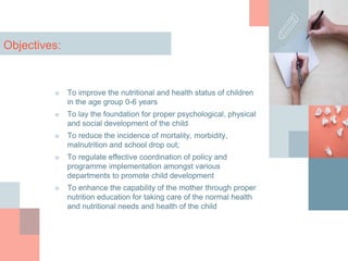 Objectives:
■ To improve the nutritional and health status of children
in the age group 0-6 years
■ To lay the foundation for proper psychological, physical
and social development of the child
■ To reduce the incidence of mortality, morbidity,
malnutrition and school drop out;
■ To regulate effective coordination of policy and
programme implementation amongst various
departments to promote child development
■ To enhance the capability of the mother through proper
nutrition education for taking care of the normal health
and nutritional needs and health of the child
 
