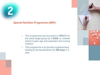 Special Nutrition Programme (SNP):
■ This programme was launched in 1970-71 for
the same target group as in ICDS i.e. children
below 6 years age and expectant and nursing
mothers
■ This programme is to provide supplementary
feeding to the beneficiaries for 300 days in a
year
 