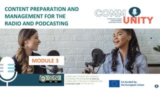 MODULE 3
CONTENT PREPARATION AND
MANAGEMENT FOR THE
RADIO AND PODCASTING
COMM UNITY RADIO INCLUSION &
LEARNING PROGRAMME © 2023 by
COMM UNITY PROJECT CONSORTIUM
is licensed under CC BY-NC 4.0
 