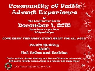 Community of Faith
    Advent Experience
                               At
                    The Last Frontier Center

           December 1, 2012
                     Open house style from
                        2:00pm-5:00pm

COME ENJOY THIS FAMILY EVENT GREAT FOR ALL AGES!

                  Craft Making
                      With
              Hot CoCoa and Cookies
  Crafts Include: Advent offering box, Mouse Christmas ornaments,
    Silhouette nativity scene, Jesus in a manger and many more!

       POC: Marissa McGrath 907-687-7095
 