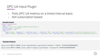 © 2020 InfluxData. All rights reserved.10
OPC UA Input Plugin
• Polls OPC UA metrics on a timed interval basis
• Not subscription based
[[inputs.opcua_client]]
name = "opcua"
endpoint = "opc.tcp://localhost/OPCUA/SimulationServer"
security_policy = "Basic256"
security_mode = "Sign"
nodes = [
{name="Random", namespace="3", identifier_type="i", identifier="1002", data_type="double", description="Prosys OPC UA Simulation Server"},
{name="Triangle", namespace="3", identifier_type="i", identifier="1006", data_type="double", description="Prosys OPC UA Simulation Server"},
]
opcua,host=MBP15-SWANG.local,name=Random,type=double Random=1.746295 1599604830000000000
opcua,host=MBP15-SWANG.local,name=Triangle,type=double Triangle=0 1599604830000000000
Sample Input:
Sample Output:
 