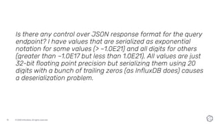 © 2020 InfluxData. All rights reserved.15
Is there any control over JSON response format for the query
endpoint? I have values that are serialized as exponential
notation for some values (> ~1.0E21) and all digits for others
(greater than ~1.0E17 but less than 1.0E21). All values are just
32-bit floating point precision but serializing them using 20
digits with a bunch of trailing zeros (as InfluxDB does) causes
a deserialization problem.
 