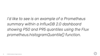 © 2020 InfluxData. All rights reserved.16
I’d like to see is an example of a Prometheus
summary within a InfluxDB 2.0 dashboard
showing P50 and P95 quantiles using the Flux
prometheus.histogramQuantile() function.
 