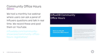 © 2020 InfluxData. All rights reserved.23
Community Office Hours
We host a monthly live webinar
where users can ask a panel of
Influxers questions and talk in real
time. We record these and post
them on YouTube.
influxdata.com/community-
showcase/community-office-
hours-registration/
 