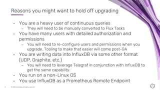 © 2020 InfluxData. All rights reserved.5
Reasons you might want to hold off upgrading
• You are a heavy user of continuous queries
– They will need to be manually converted to Flux Tasks
• You have many users with detailed authorization and
permissions
– You will need to re-configure users and permissions when you
upgrade. Tooling to make that easier will come post-GA
• You are writing data into InfluxDB via some other format
(UDP, Graphite, etc.)
– You will need to leverage Telegraf in conjunction with InfluxDB to
get the same capability.
• You run on a non-Linux OS
• You use InfluxDB as a Prometheus Remote Endpoint
 
