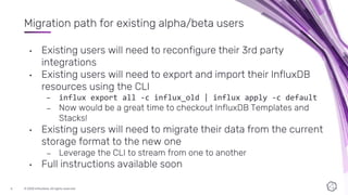 © 2020 InfluxData. All rights reserved.6
Migration path for existing alpha/beta users
• Existing users will need to reconfigure their 3rd party
integrations
• Existing users will need to export and import their InfluxDB
resources using the CLI
– influx export all -c influx_old | influx apply -c default
– Now would be a great time to checkout InfluxDB Templates and
Stacks!
• Existing users will need to migrate their data from the current
storage format to the new one
– Leverage the CLI to stream from one to another
• Full instructions available soon
 