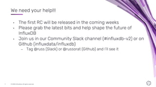 © 2020 InfluxData. All rights reserved.7
We need your help!!!
• The first RC will be released in the coming weeks
• Please grab the latest bits and help shape the future of
InfluxDB
• Join us in our Community Slack channel (#influxdb-v2) or on
Github (influxdata/influxdb)
– Tag @russ (Slack) or @russorat (Github) and I’ll see it
 