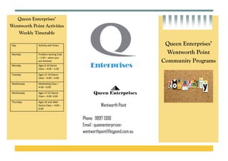 Queen Enterprises’
Wentworth Point Activities
Weekly Timetable
 
 
 
Queen Enterprises’
Wentworth Point
Community Programs
Queen Enterprises
Wentworth Point
Phone: 9897 1300
Email : queenenterprizes-
wentworthpoint@bigpond.com.au
Day  Ac vity and Times 
Monday  Problem Solving Club 
– 3:45 – when you 
are ﬁnished 
Monday  Ages 6‐10 Dance 
Class – 4:00 – 5:30 
Tuesday  Ages 11‐16 Dance 
Class – 4:00 – 6:00 
Wednesday  Medita ng Class – 
4:00 – 6:00 
Wednesday  Ages 17‐25 Dance 
Class – 4:00‐ 6:00 
Thursday  Ages 25 and older 
Dance Class – 4:00 – 
6:00 
 