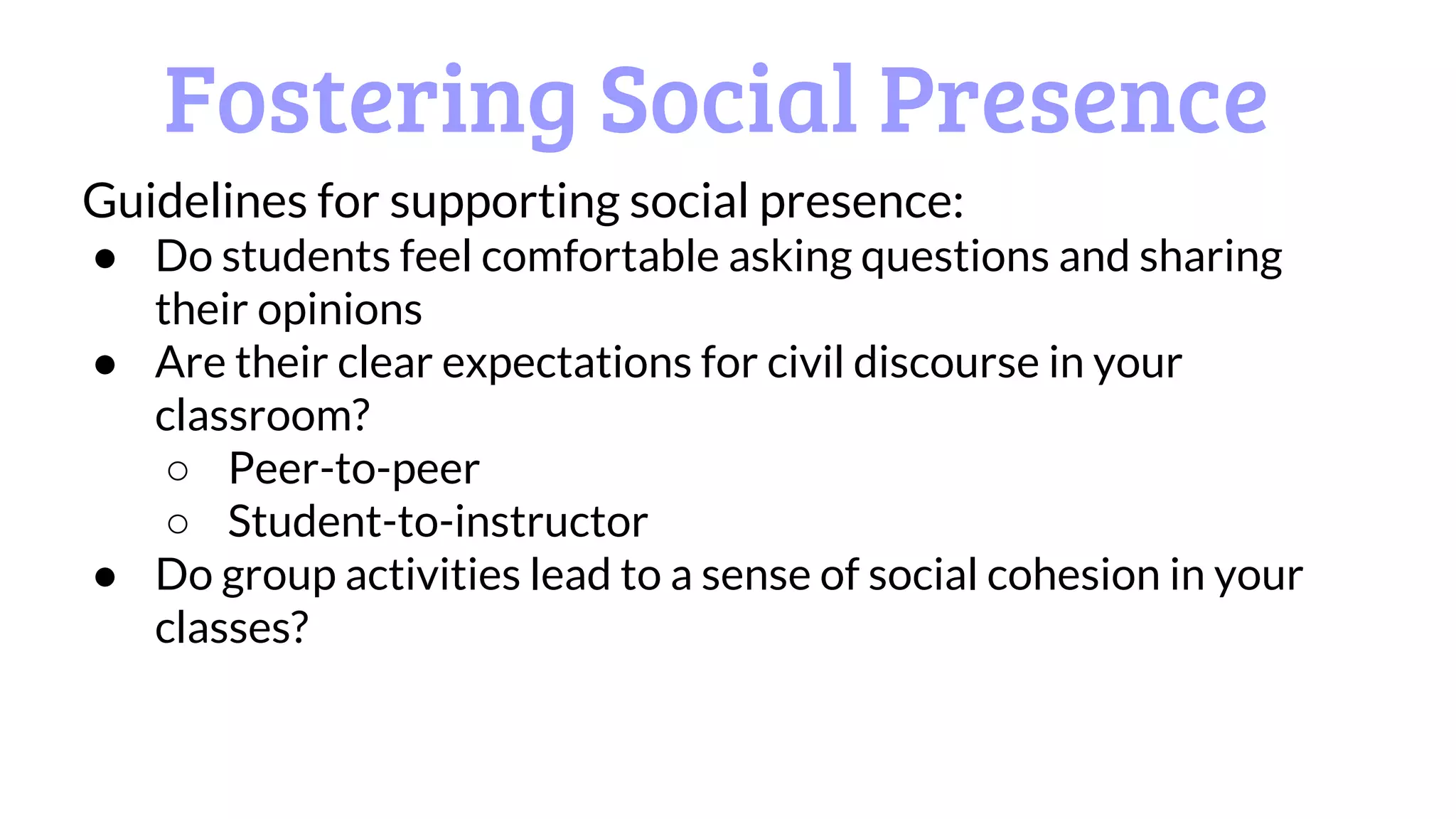Fostering Social Presence
Guidelines for supporting social presence:
● Do students feel comfortable asking questions and sharing
their opinions
● Are their clear expectations for civil discourse in your
classroom?
○ Peer-to-peer
○ Student-to-instructor
● Do group activities lead to a sense of social cohesion in your
classes?
 