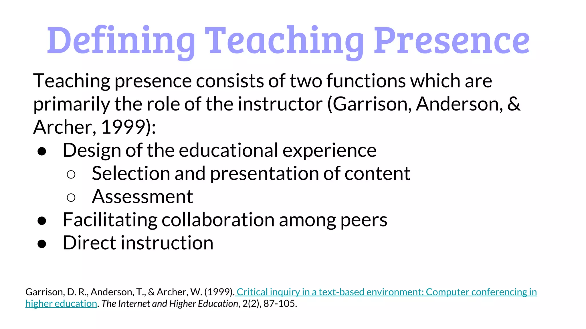 Defining Teaching Presence
Teaching presence consists of two functions which are
primarily the role of the instructor (Garrison, Anderson, &
Archer, 1999):
● Design of the educational experience
○ Selection and presentation of content
○ Assessment
● Facilitating collaboration among peers
● Direct instruction
Garrison, D. R., Anderson, T., & Archer, W. (1999). Critical inquiry in a text-based environment: Computer conferencing in
higher education. The Internet and Higher Education, 2(2), 87-105.
 