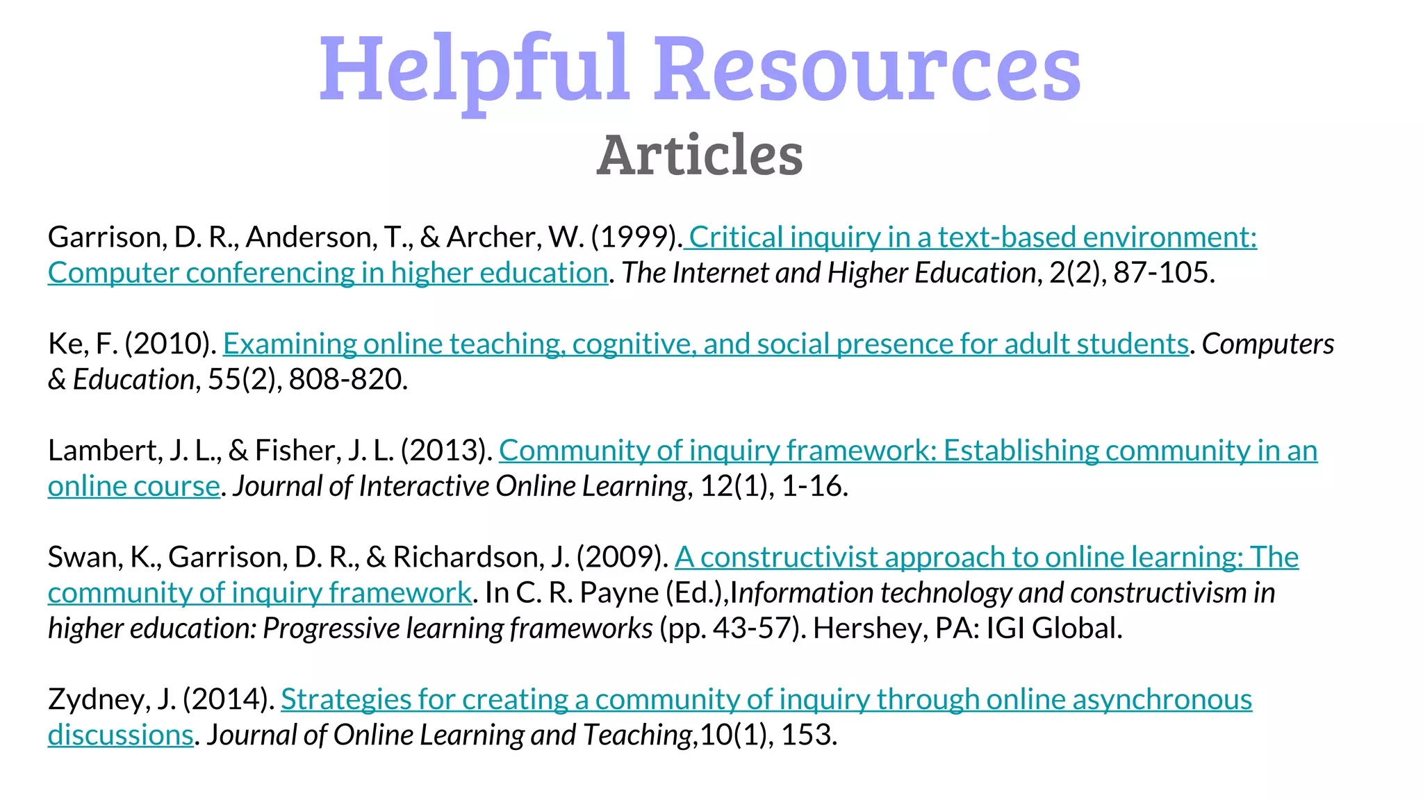 Helpful Resources
Articles
Garrison, D. R., Anderson, T., & Archer, W. (1999). Critical inquiry in a text-based environment:
Computer conferencing in higher education. The Internet and Higher Education, 2(2), 87-105.
Ke, F. (2010). Examining online teaching, cognitive, and social presence for adult students. Computers
& Education, 55(2), 808-820.
Lambert, J. L., & Fisher, J. L. (2013). Community of inquiry framework: Establishing community in an
online course. Journal of Interactive Online Learning, 12(1), 1-16.
Swan, K., Garrison, D. R., & Richardson, J. (2009). A constructivist approach to online learning: The
community of inquiry framework. In C. R. Payne (Ed.),Information technology and constructivism in
higher education: Progressive learning frameworks (pp. 43-57). Hershey, PA: IGI Global.
Zydney, J. (2014). Strategies for creating a community of inquiry through online asynchronous
discussions. Journal of Online Learning and Teaching,10(1), 153.
 