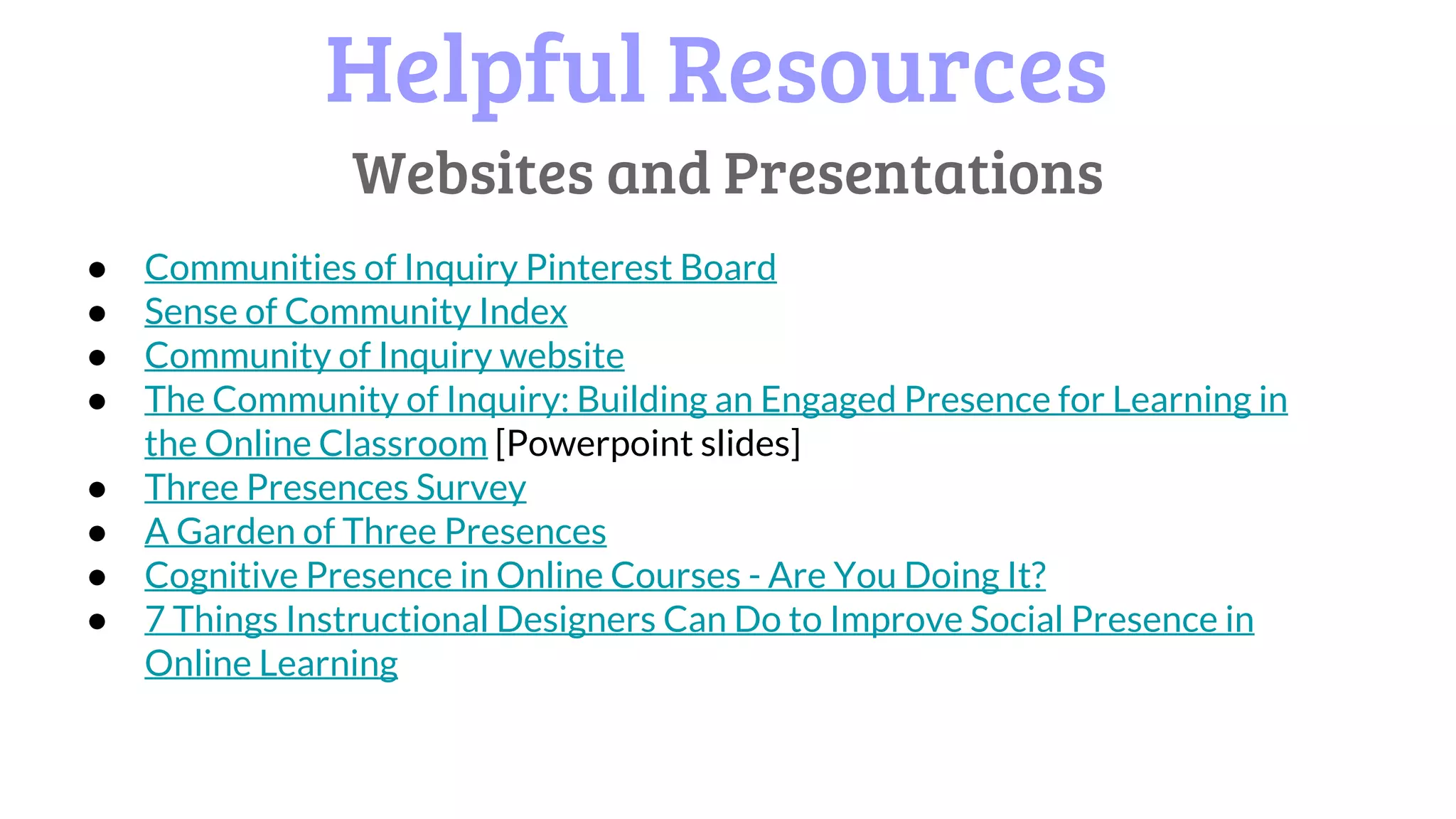 Helpful Resources
● Communities of Inquiry Pinterest Board
● Sense of Community Index
● Community of Inquiry website
● The Community of Inquiry: Building an Engaged Presence for Learning in
the Online Classroom [Powerpoint slides]
● Three Presences Survey
● A Garden of Three Presences
● Cognitive Presence in Online Courses - Are You Doing It?
● 7 Things Instructional Designers Can Do to Improve Social Presence in
Online Learning
Websites and Presentations
 