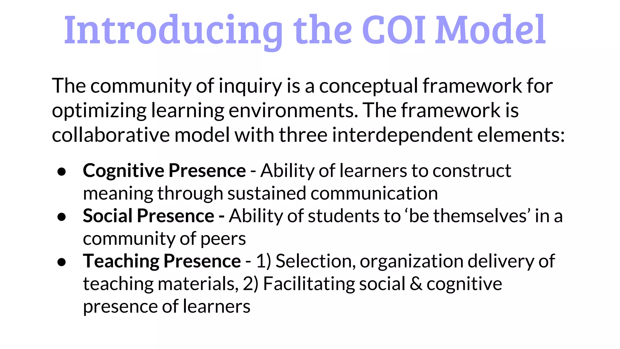Introducing the COI Model
The community of inquiry is a conceptual framework for
optimizing learning environments. The framework is
collaborative model with three interdependent elements:
● Cognitive Presence - Ability of learners to construct
meaning through sustained communication
● Social Presence - Ability of students to ‘be themselves’ in a
community of peers
● Teaching Presence - 1) Selection, organization delivery of
teaching materials, 2) Facilitating social & cognitive
presence of learners
 