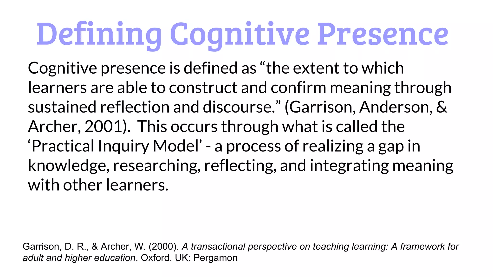 Defining Cognitive Presence
Cognitive presence is defined as “the extent to which
learners are able to construct and confirm meaning through
sustained reflection and discourse.” (Garrison, Anderson, &
Archer, 2001). This occurs through what is called the
‘Practical Inquiry Model’ - a process of realizing a gap in
knowledge, researching, reflecting, and integrating meaning
with other learners.
Garrison, D. R., & Archer, W. (2000). A transactional perspective on teaching learning: A framework for
adult and higher education. Oxford, UK: Pergamon
 