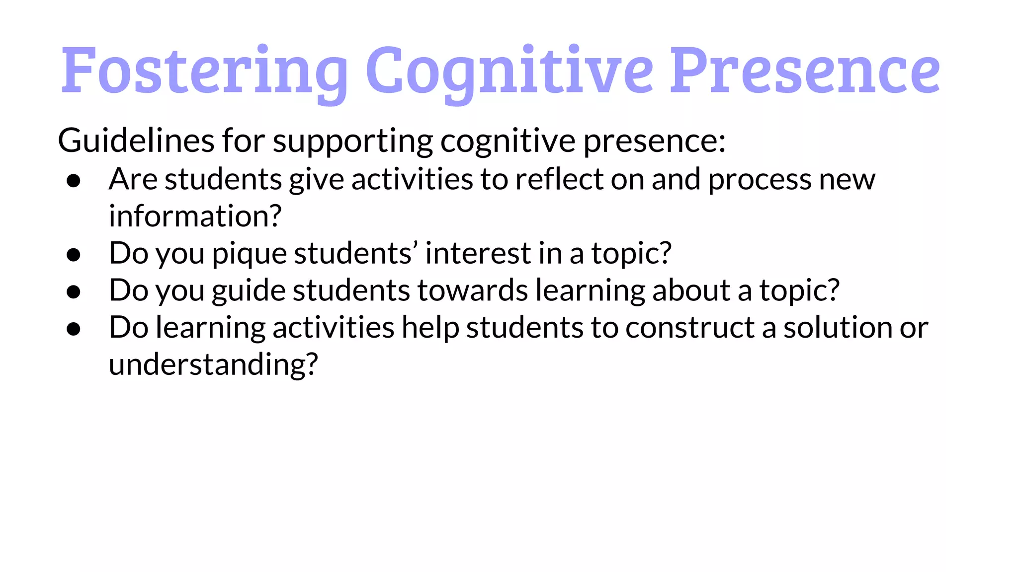 Fostering Cognitive Presence
Guidelines for supporting cognitive presence:
● Are students give activities to reflect on and process new
information?
● Do you pique students’ interest in a topic?
● Do you guide students towards learning about a topic?
● Do learning activities help students to construct a solution or
understanding?
 