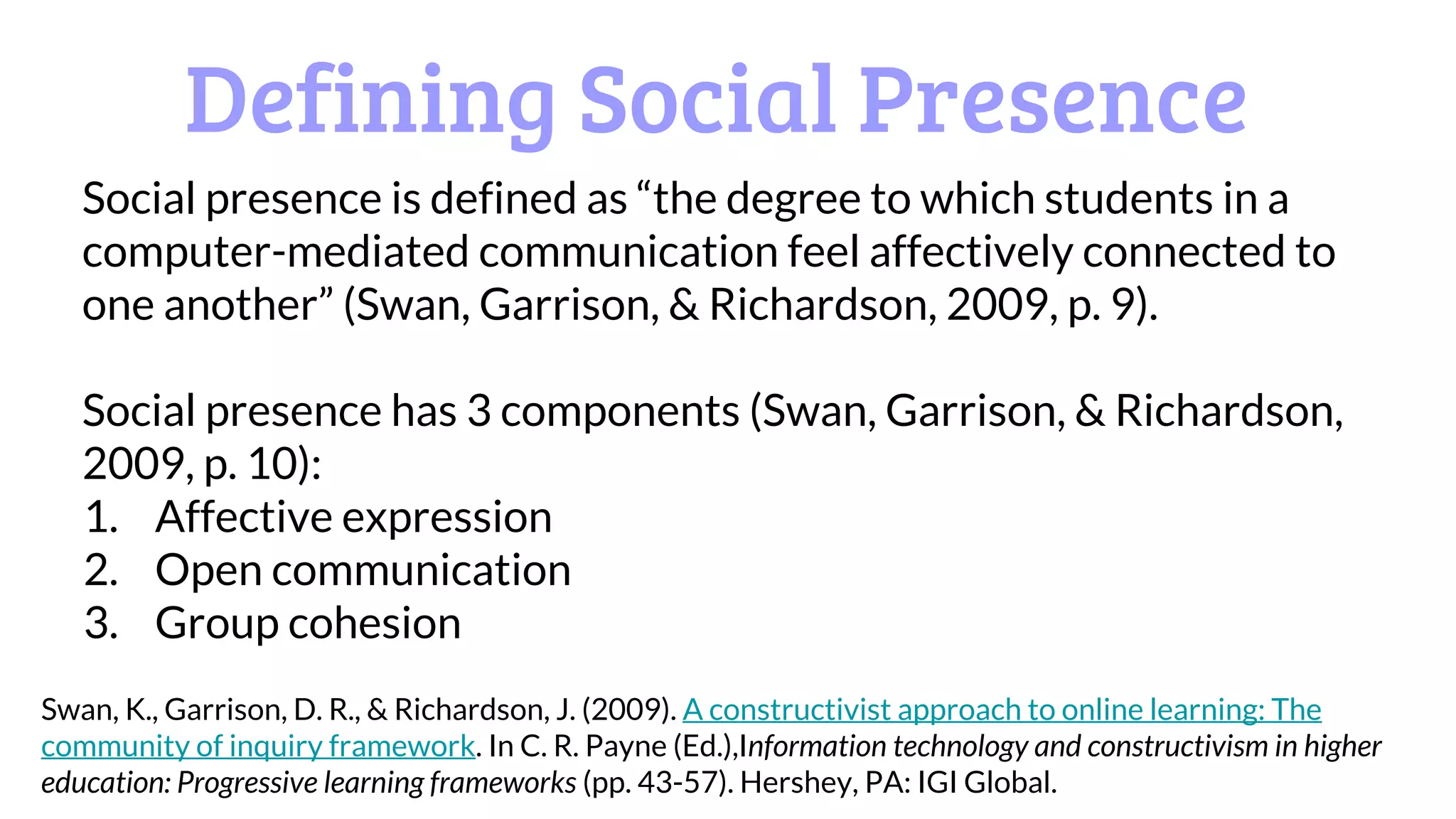 Defining Social Presence
Social presence is defined as “the degree to which students in a
computer-mediated communication feel affectively connected to
one another” (Swan, Garrison, & Richardson, 2009, p. 9).
Social presence has 3 components (Swan, Garrison, & Richardson,
2009, p. 10):
1. Affective expression
2. Open communication
3. Group cohesion
Swan, K., Garrison, D. R., & Richardson, J. (2009). A constructivist approach to online learning: The
community of inquiry framework. In C. R. Payne (Ed.),Information technology and constructivism in higher
education: Progressive learning frameworks (pp. 43-57). Hershey, PA: IGI Global.
 
