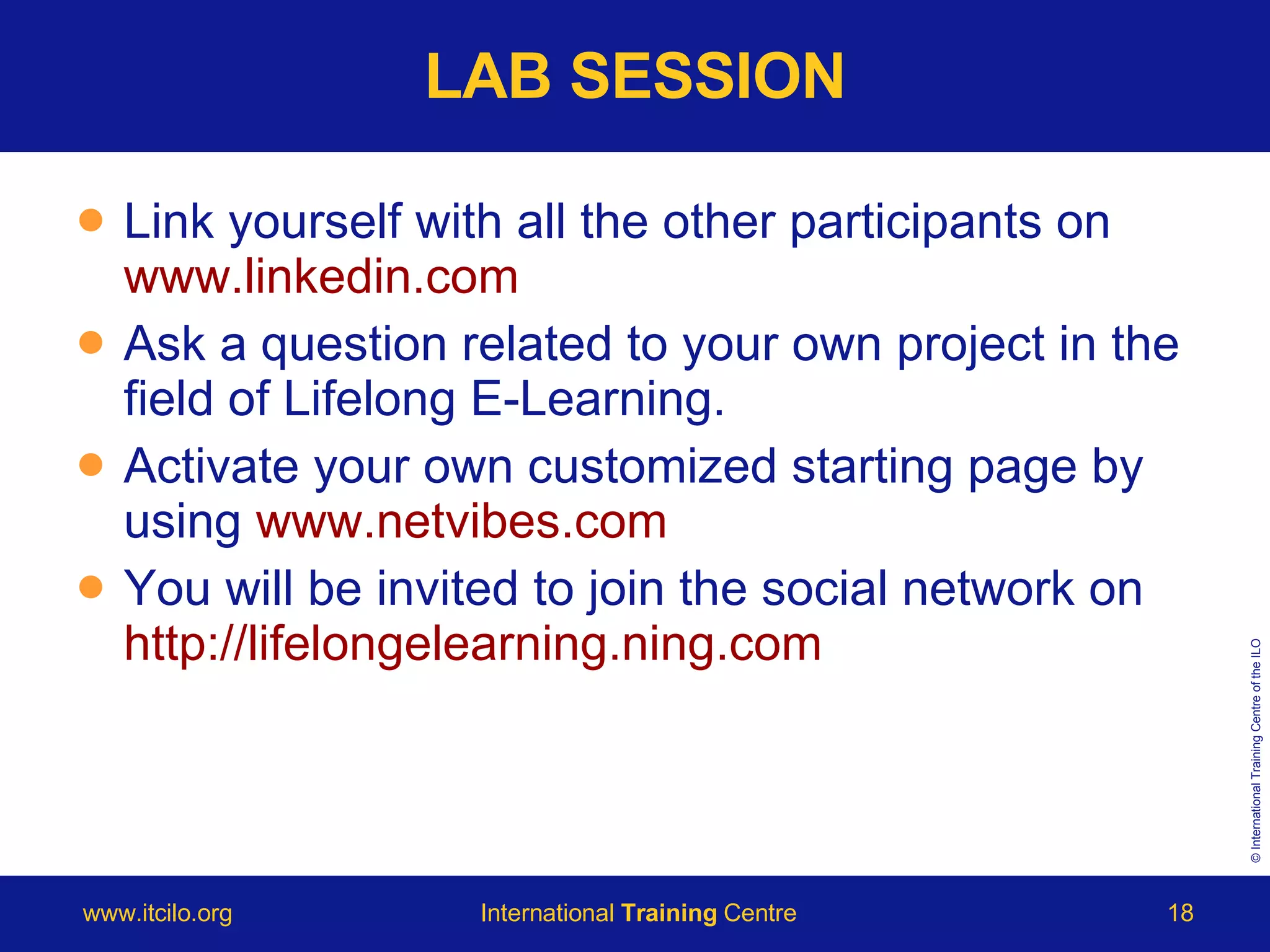 LAB SESSION Link yourself with all the other participants on  www.linkedin.com Ask a question related to your own project in the field of Lifelong E-Learning.  Activate your own customized starting page by using  www.netvibes.com You will be invited to join the social network on  http://lifelongelearning.ning.com 