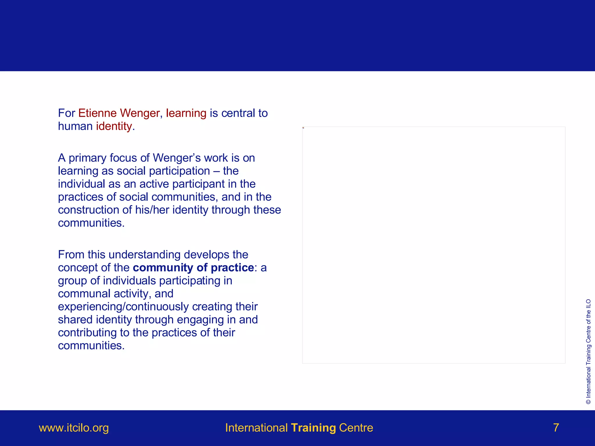 For  Etienne Wenger ,  learning  is central to human  identity .  A primary focus of Wenger’s work is on learning as social participation – the individual as an active participant in the practices of social communities, and in the construction of his/her identity through these communities.  From this understanding develops the concept of the  community of practice : a group of individuals participating in communal activity, and experiencing/continuously creating their shared identity through engaging in and contributing to the practices of their communities.  