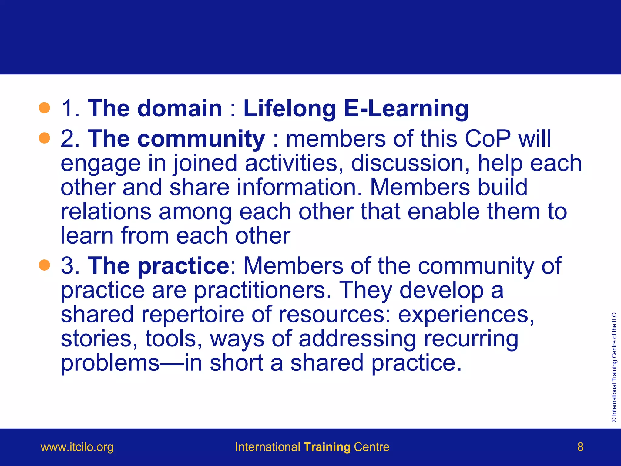 1.  The domain  :  Lifelong E-Learning 2.  The community  : members of this CoP will engage in joined activities, discussion, help each other and share information. Members build relations among each other that enable them to learn from each other 3.  The practice : Members of the community of practice are practitioners. They develop a shared repertoire of resources: experiences, stories, tools, ways of addressing recurring problems—in short a shared practice. 
