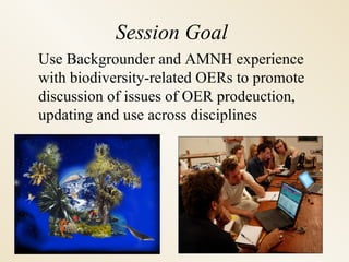 Session Goal Use Backgrounder and AMNH experience with biodiversity-related OERs to promote discussion of issues of OER prodeuction, updating and use across disciplines Source: A.  Harborne 
