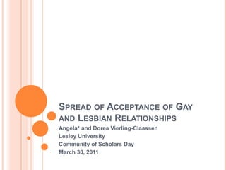 Spread of Acceptance of Gay and Lesbian Relationships Angela* and Dorea Vierling-Claassen Lesley University  Community of Scholars Day March 30, 2011 