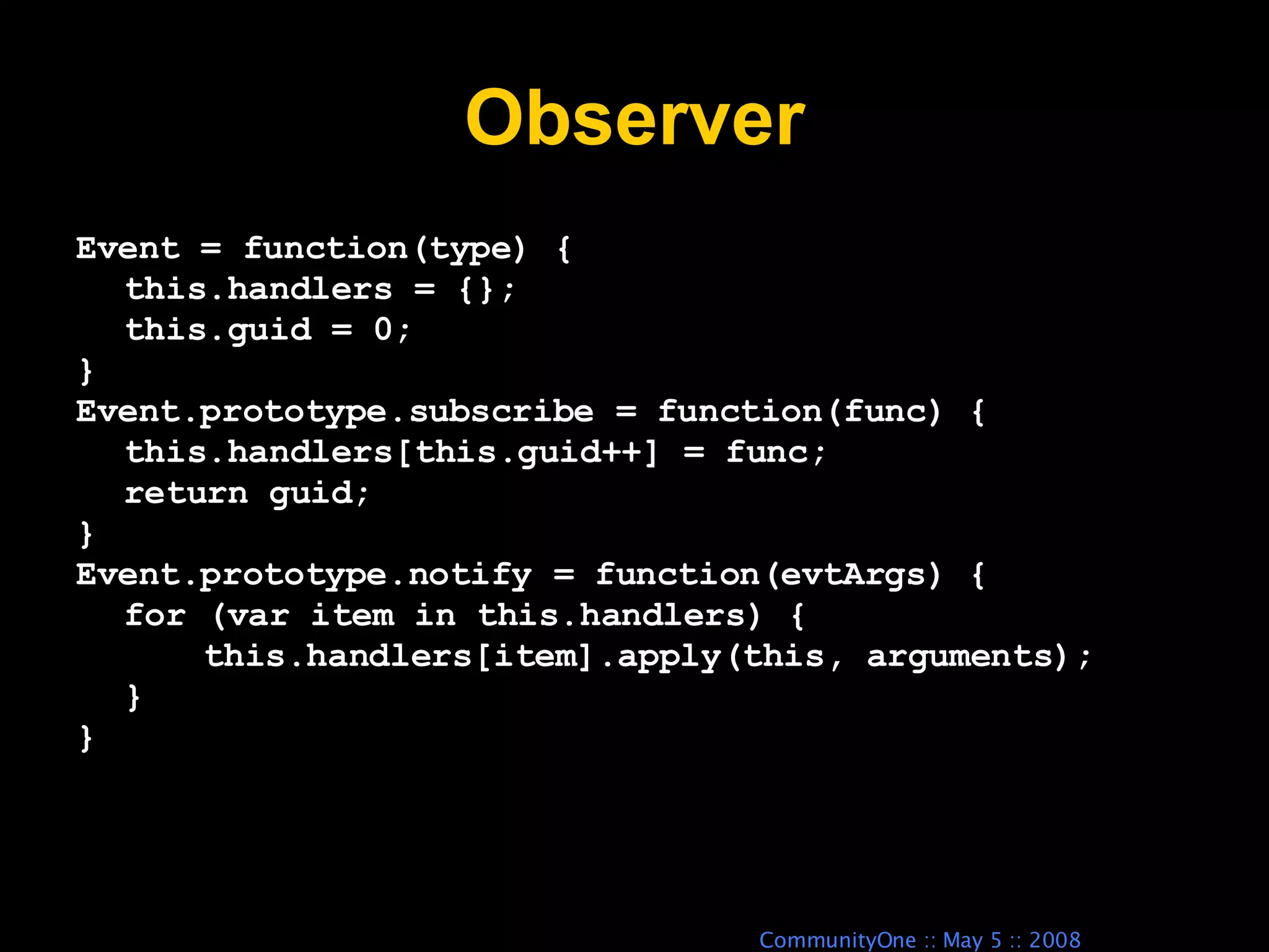 Observer Event = function(type) { this.handlers = {}; this.guid = 0; } Event.prototype.subscribe = function(func) { this.handlers[this.guid++] = func; return guid; } Event.prototype.notify = function(evtArgs) { for (var item in this.handlers) { this.handlers[item].apply(this, arguments); } } 