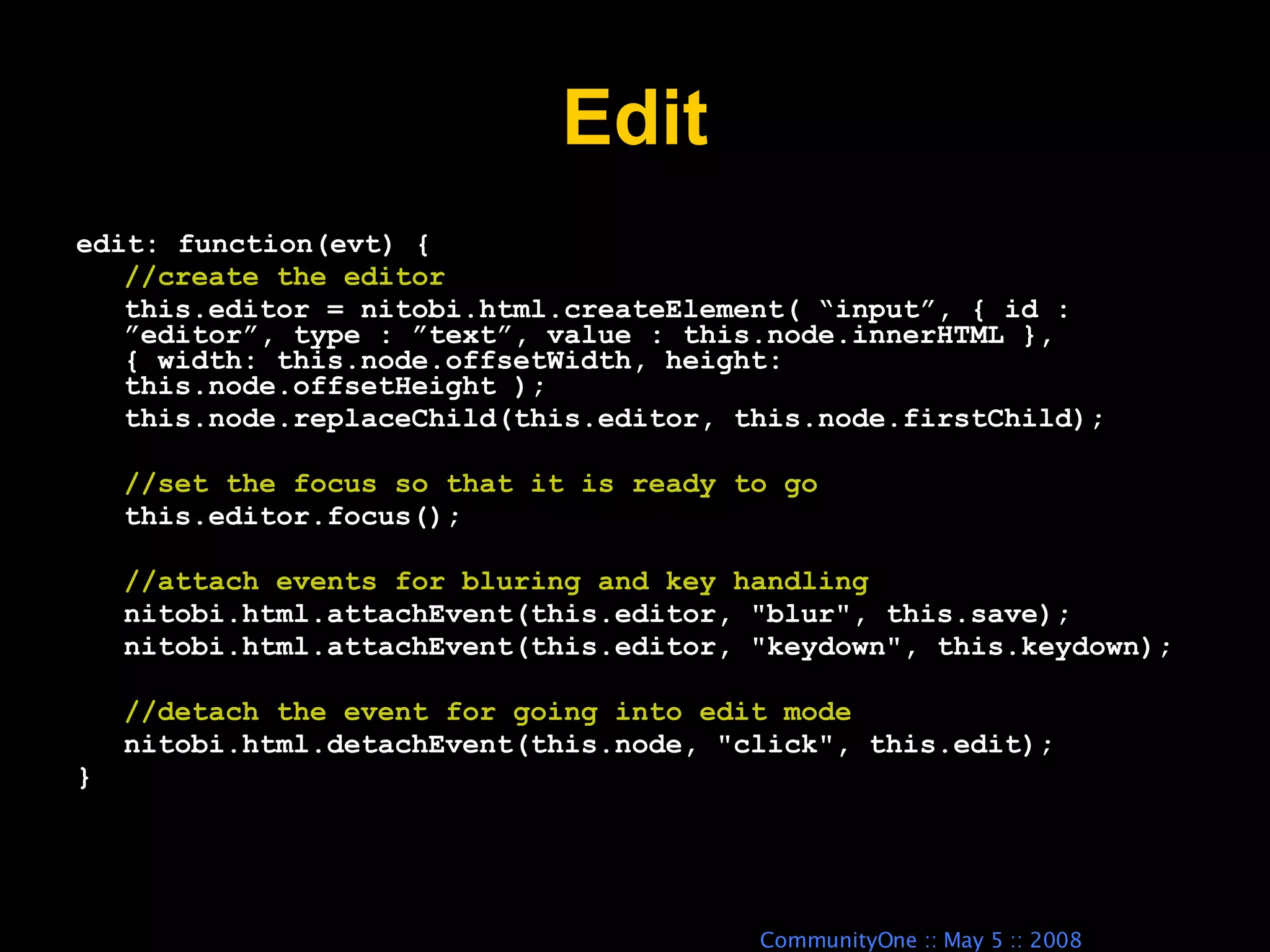 Edit edit: function(evt) { //create the editor this.editor = nitobi.html.createElement( “input”, { id : ”editor”, type : ”text”, value : this.node.innerHTML }, { width: this.node.offsetWidth, height: this.node.offsetHeight ); this.node.replaceChild(this.editor, this.node.firstChild); //set the focus so that it is ready to go this.editor.focus(); //attach events for bluring and key handling nitobi.html.attachEvent(this.editor, &quot;blur&quot;, this.save); nitobi.html.attachEvent(this.editor, &quot;keydown&quot;, this.keydown); //detach the event for going into edit mode nitobi.html.detachEvent(this.node, &quot;click&quot;, this.edit); } 