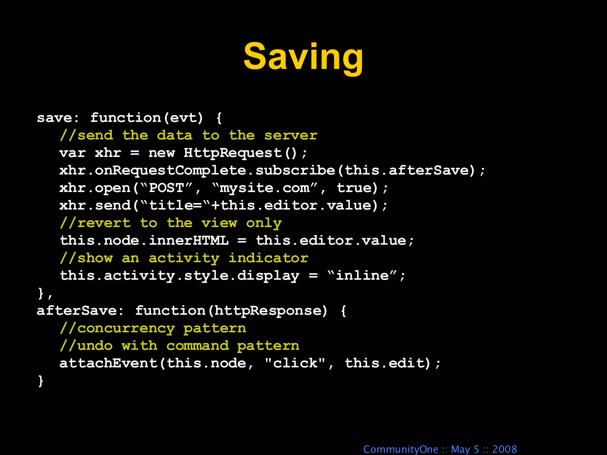Saving save: function(evt) { //send the data to the server var xhr = new HttpRequest(); xhr.onRequestComplete.subscribe(this.afterSave); xhr.open(“POST”, “mysite.com”, true); xhr.send(“title=“+this.editor.value); //revert to the view only this.node.innerHTML = this.editor.value; //show an activity indicator this.activity.style.display = “inline”; }, afterSave: function(httpResponse) { //concurrency pattern //undo with command pattern attachEvent(this.node, &quot;click&quot;, this.edit); } 