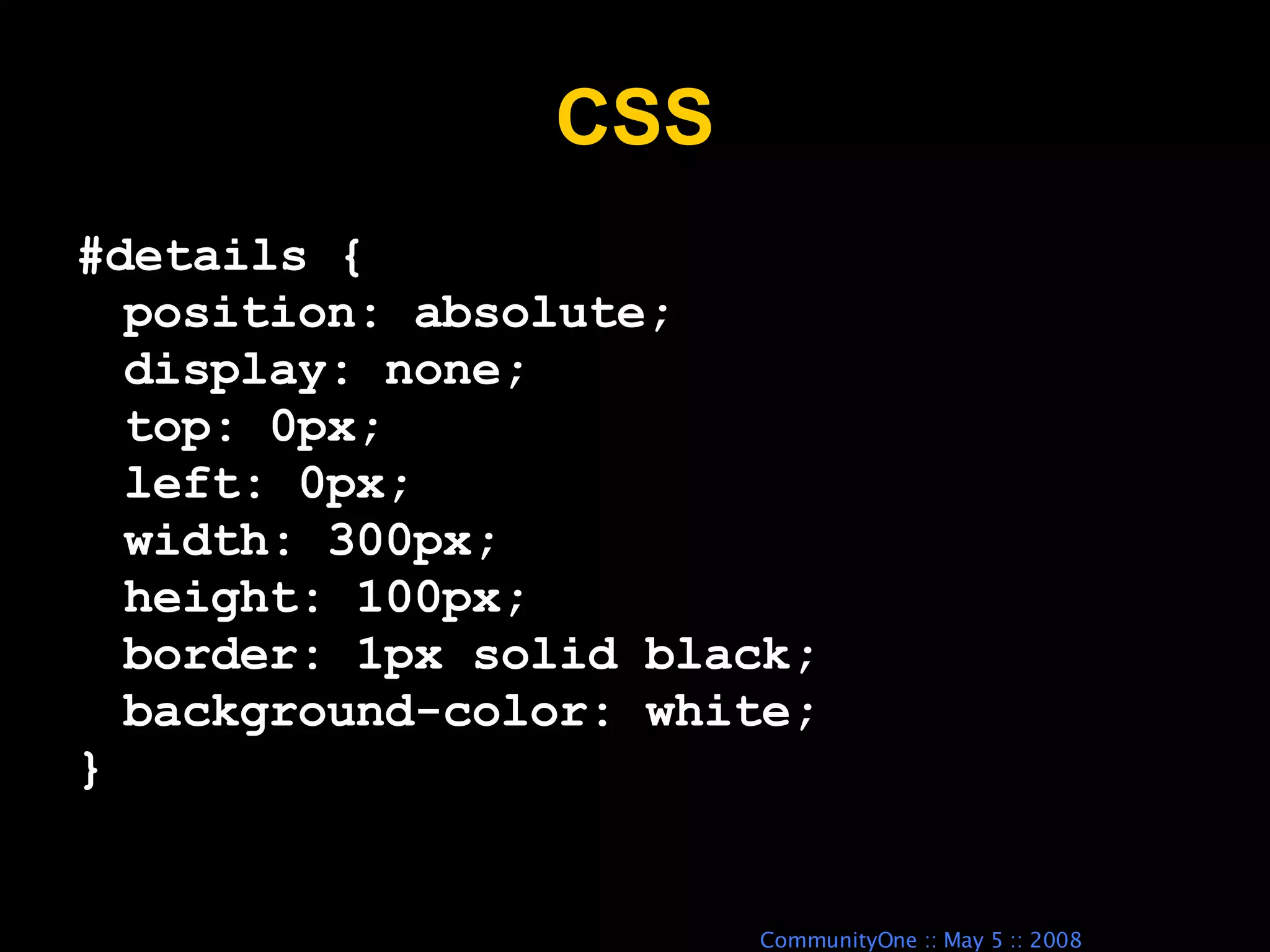 CSS #details { position: absolute; display: none; top: 0px; left: 0px; width: 300px; height: 100px; border: 1px solid black; background-color: white; } 