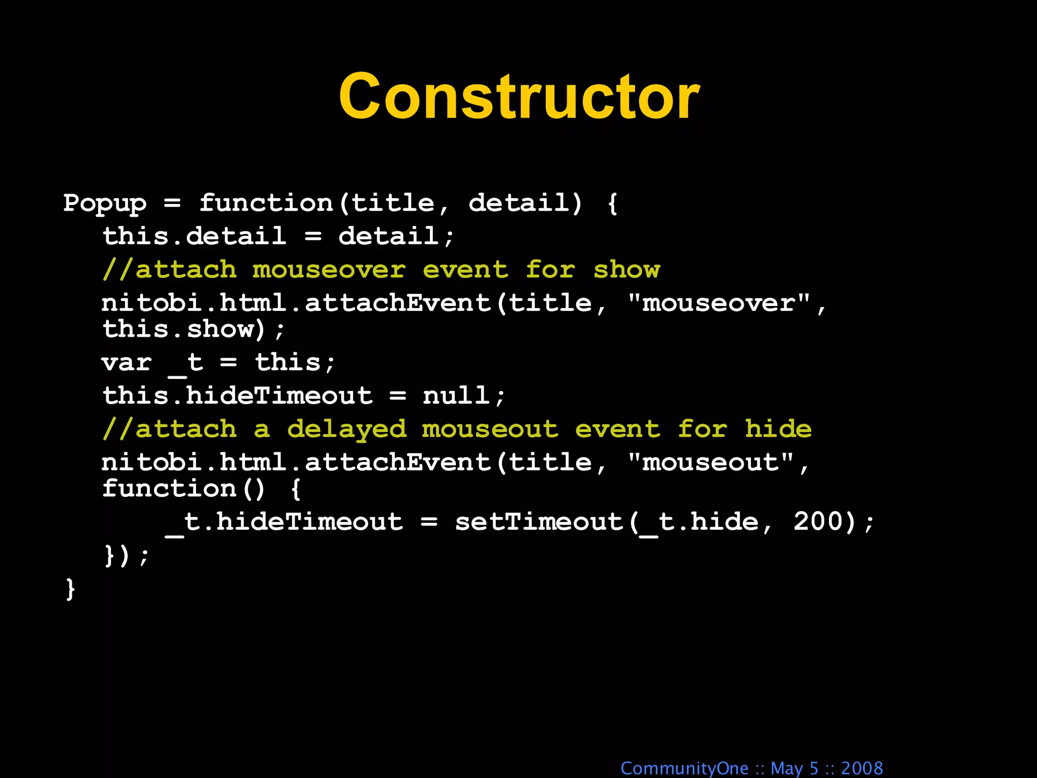 Constructor Popup = function(title, detail) { this.detail = detail; //attach mouseover event for show nitobi.html.attachEvent(title, &quot;mouseover&quot;, this.show); var _t = this; this.hideTimeout = null; //attach a delayed mouseout event for hide nitobi.html.attachEvent(title, &quot;mouseout&quot;, function() { _t.hideTimeout = setTimeout(_t.hide, 200); }); } 