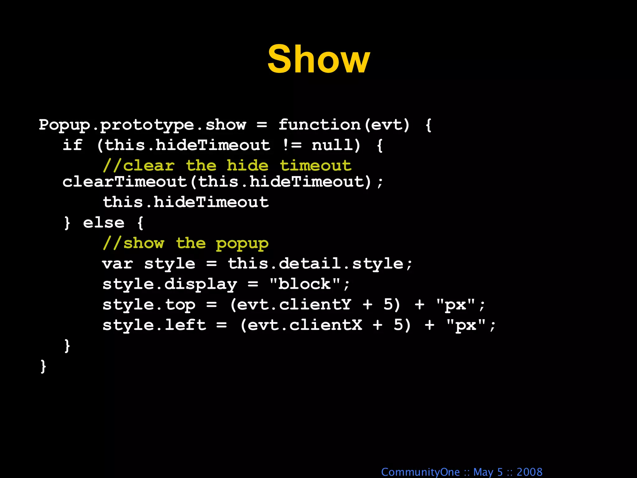 Show Popup.prototype.show = function(evt) { if (this.hideTimeout != null) { //clear the hide timeout clearTimeout(this.hideTimeout); this.hideTimeout } else { //show the popup var style = this.detail.style; style.display = &quot;block&quot;; style.top = (evt.clientY + 5) + &quot;px&quot;; style.left = (evt.clientX + 5) + &quot;px&quot;; } } 