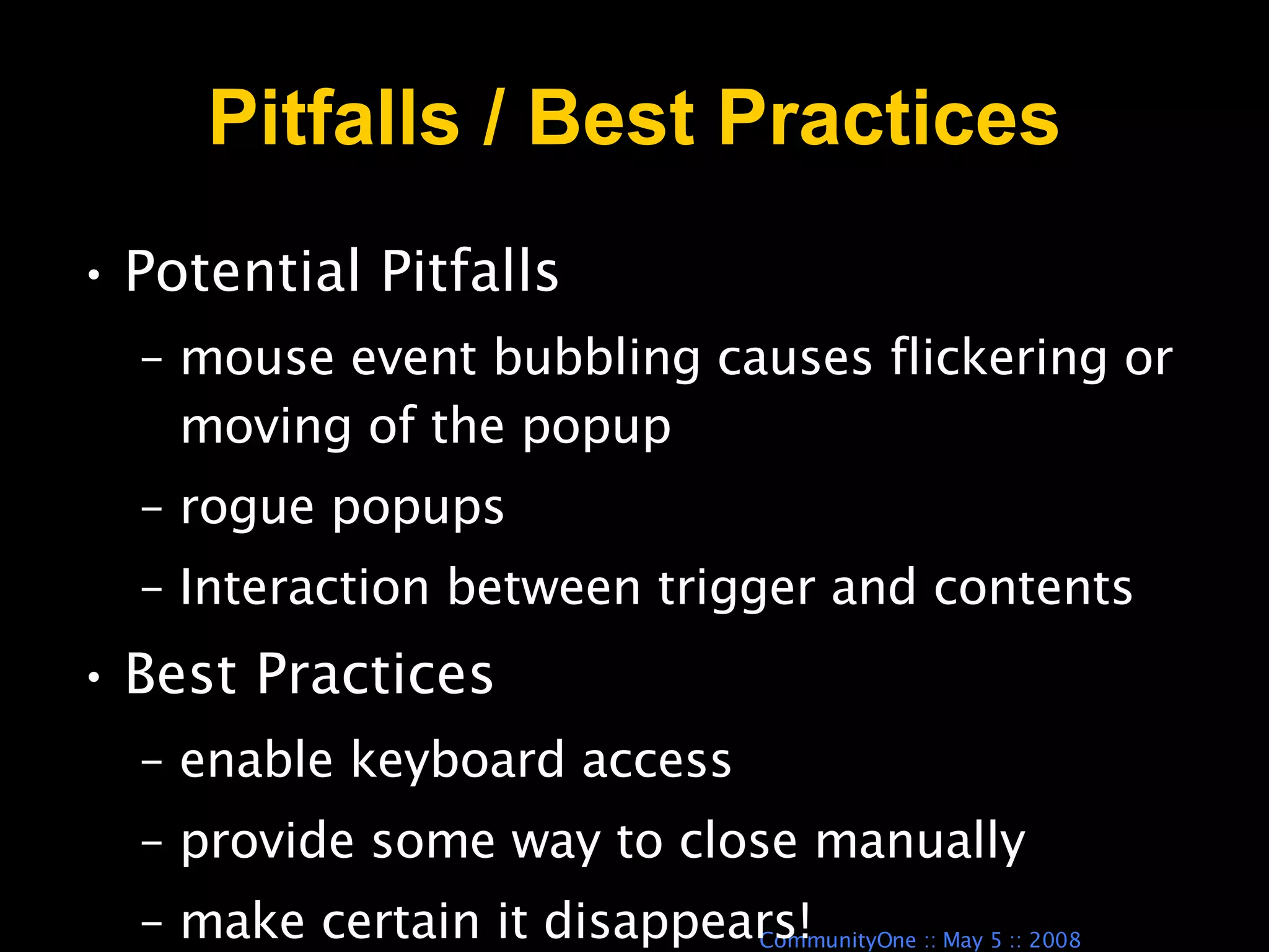 Pitfalls / Best Practices Potential Pitfalls  mouse event bubbling causes flickering or moving of the popup rogue popups Interaction between trigger and contents Best Practices enable keyboard access provide some way to close manually make certain it disappears! 
