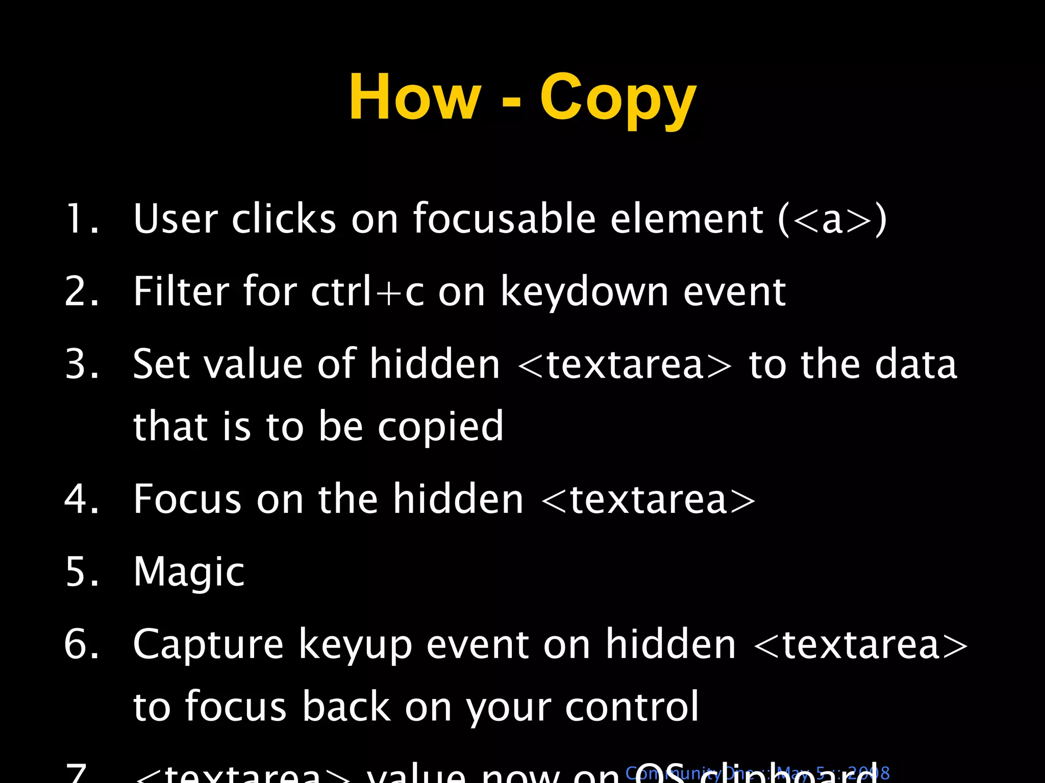 How - Copy User clicks on focusable element (<a>) Filter for ctrl+c on keydown event Set value of hidden <textarea> to the data that is to be copied Focus on the hidden <textarea> Magic Capture keyup event on hidden <textarea> to focus back on your control <textarea> value now on OS clipboard 