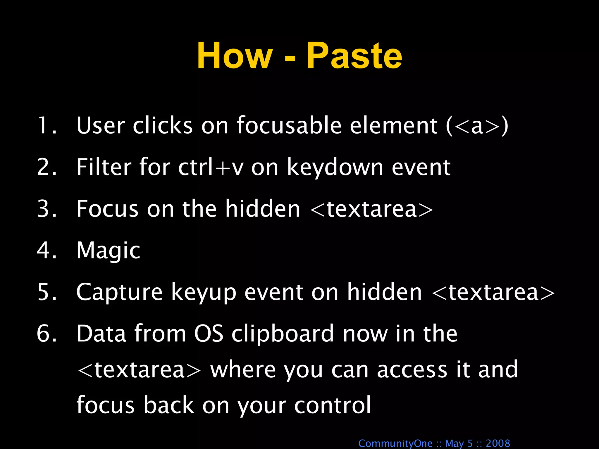 How - Paste User clicks on focusable element (<a>) Filter for ctrl+v on keydown event Focus on the hidden <textarea> Magic Capture keyup event on hidden <textarea> Data from OS clipboard now in the <textarea> where you can access it and focus back on your control 