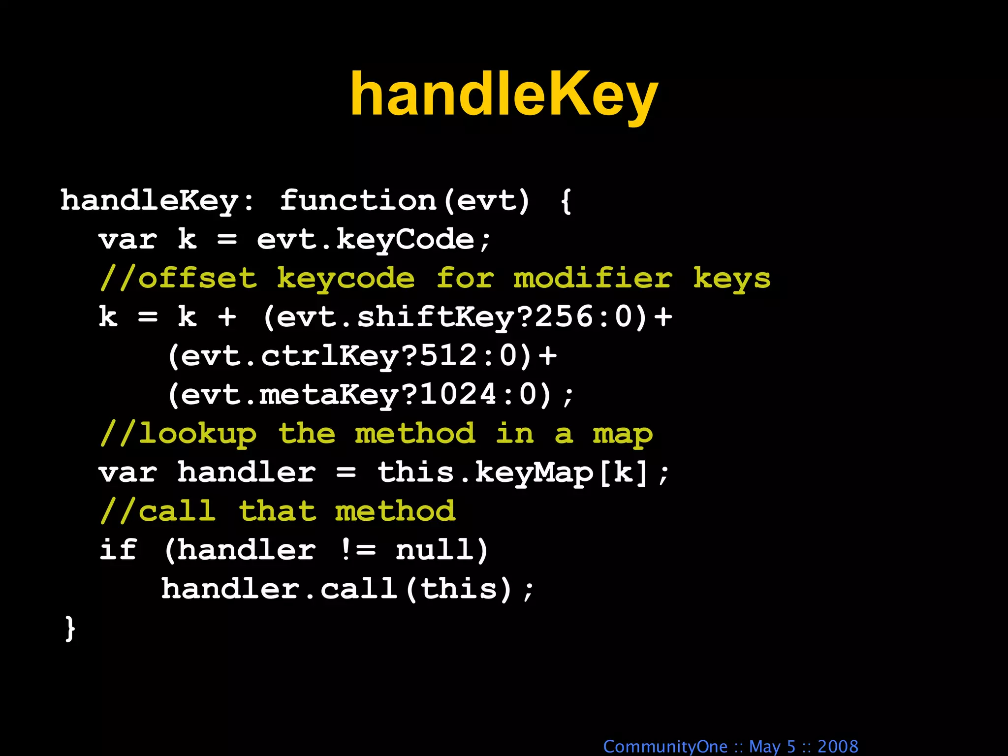 handleKey handleKey: function(evt) { var k = evt.keyCode; //offset keycode for modifier keys k = k + (evt.shiftKey?256:0)+ (evt.ctrlKey?512:0)+ (evt.metaKey?1024:0); //lookup the method in a map var handler = this.keyMap[k]; //call that method if (handler != null) handler.call(this); } 