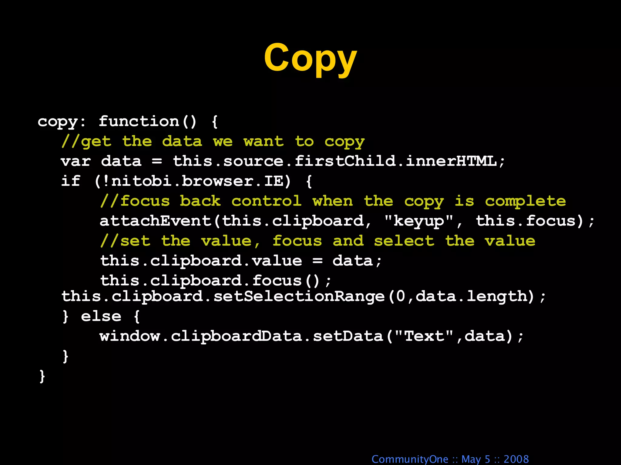 Copy copy: function() { //get the data we want to copy var data = this.source.firstChild.innerHTML; if (!nitobi.browser.IE) { //focus back control when the copy is complete attachEvent(this.clipboard, &quot;keyup&quot;, this.focus); //set the value, focus and select the value this.clipboard.value = data; this.clipboard.focus(); this.clipboard.setSelectionRange(0,data.length); } else { window.clipboardData.setData(&quot;Text&quot;,data); } } 