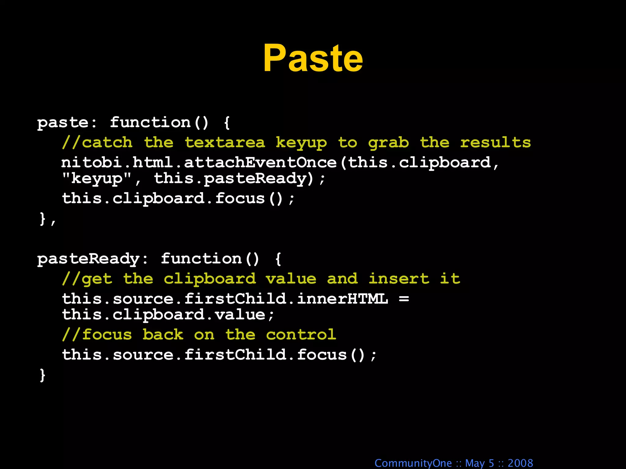 Paste paste: function() { //catch the textarea keyup to grab the results nitobi.html.attachEventOnce(this.clipboard, &quot;keyup&quot;, this.pasteReady); this.clipboard.focus(); }, pasteReady: function() { //get the clipboard value and insert it this.source.firstChild.innerHTML = this.clipboard.value; //focus back on the control this.source.firstChild.focus(); } 