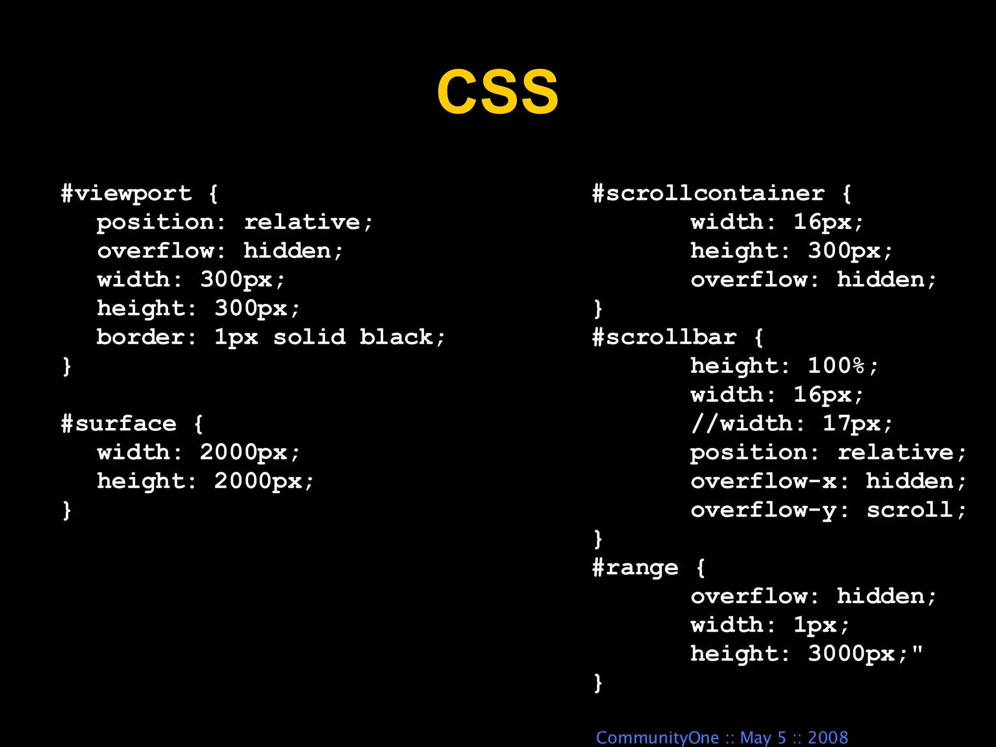 CSS #scrollcontainer { width: 16px; height: 300px; overflow: hidden; } #scrollbar { height: 100%; width: 16px; //width: 17px; position: relative; overflow-x: hidden; overflow-y: scroll; } #range { overflow: hidden; width: 1px; height: 3000px;&quot; } #viewport { position: relative; overflow: hidden; width: 300px; height: 300px; border: 1px solid black; } #surface { width: 2000px; height: 2000px; } 