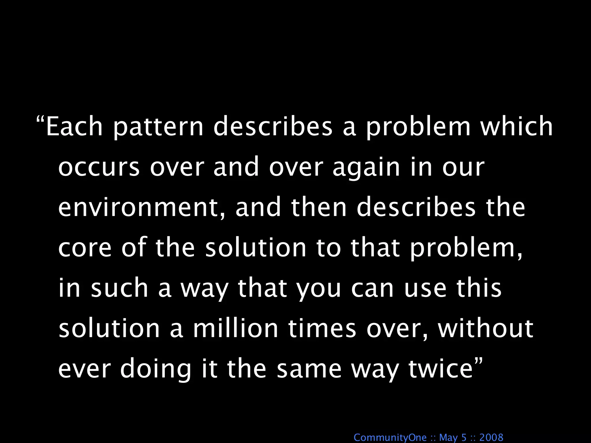 “Each pattern describes a problem which occurs over and over again in our environment, and then describes the core of the solution to that problem, in such a way that you can use this solution a million times over, without ever doing it the same way twice” A Pattern Language 