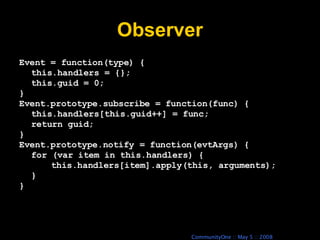 Observer Event = function(type) { this.handlers = {}; this.guid = 0; } Event.prototype.subscribe = function(func) { this.handlers[this.guid++] = func; return guid; } Event.prototype.notify = function(evtArgs) { for (var item in this.handlers) { this.handlers[item].apply(this, arguments); } } 