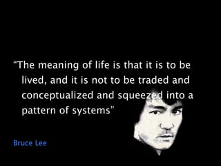 “The meaning of life is that it is to be lived, and it is not to be traded and conceptualized and squeezed into a pattern of systems” Bruce Lee 