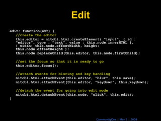 Edit edit: function(evt) { //create the editor this.editor = nitobi.html.createElement( “input”, { id : ”editor”, type : ”text”, value : this.node.innerHTML }, { width: this.node.offsetWidth, height: this.node.offsetHeight ); this.node.replaceChild(this.editor, this.node.firstChild); //set the focus so that it is ready to go this.editor.focus(); //attach events for bluring and key handling nitobi.html.attachEvent(this.editor, &quot;blur&quot;, this.save); nitobi.html.attachEvent(this.editor, &quot;keydown&quot;, this.keydown); //detach the event for going into edit mode nitobi.html.detachEvent(this.node, &quot;click&quot;, this.edit); } 