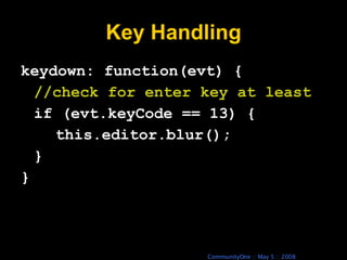 Key Handling keydown: function(evt) { //check for enter key at least if (evt.keyCode == 13) { this.editor.blur(); } } 