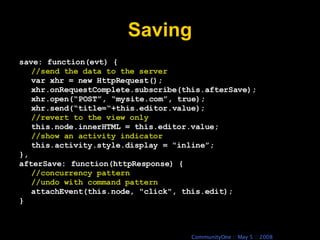 Saving save: function(evt) { //send the data to the server var xhr = new HttpRequest(); xhr.onRequestComplete.subscribe(this.afterSave); xhr.open(“POST”, “mysite.com”, true); xhr.send(“title=“+this.editor.value); //revert to the view only this.node.innerHTML = this.editor.value; //show an activity indicator this.activity.style.display = “inline”; }, afterSave: function(httpResponse) { //concurrency pattern //undo with command pattern attachEvent(this.node, &quot;click&quot;, this.edit); } 
